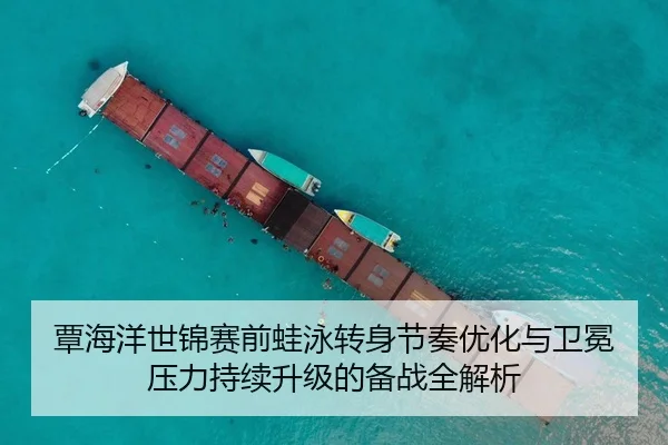 覃海洋世锦赛前蛙泳转身节奏优化与卫冕压力持续升级的备战全解析